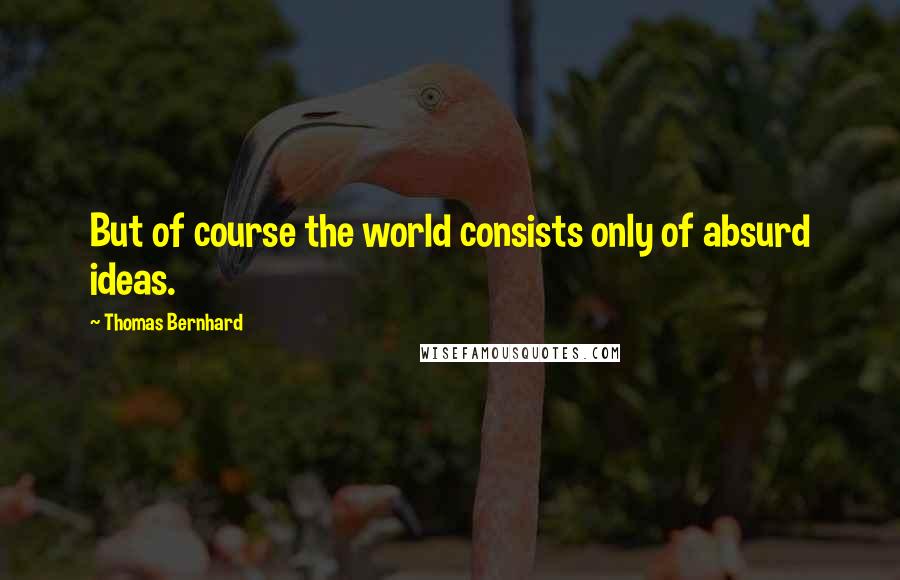 Thomas Bernhard Quotes: But of course the world consists only of absurd ideas.