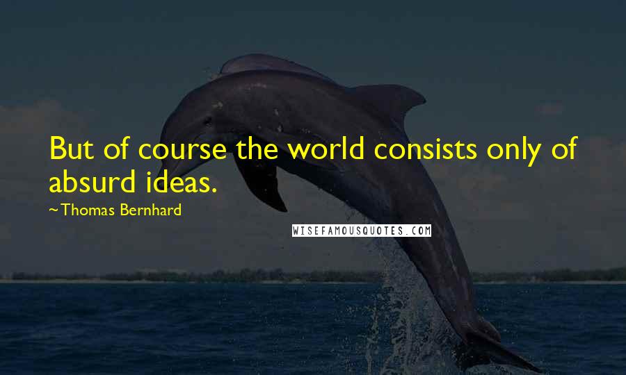 Thomas Bernhard Quotes: But of course the world consists only of absurd ideas.
