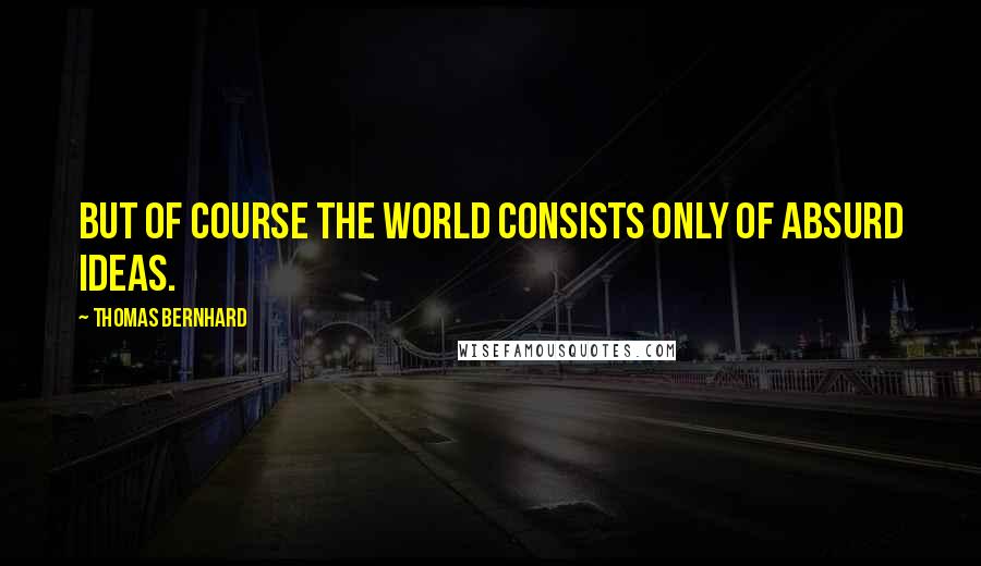 Thomas Bernhard Quotes: But of course the world consists only of absurd ideas.