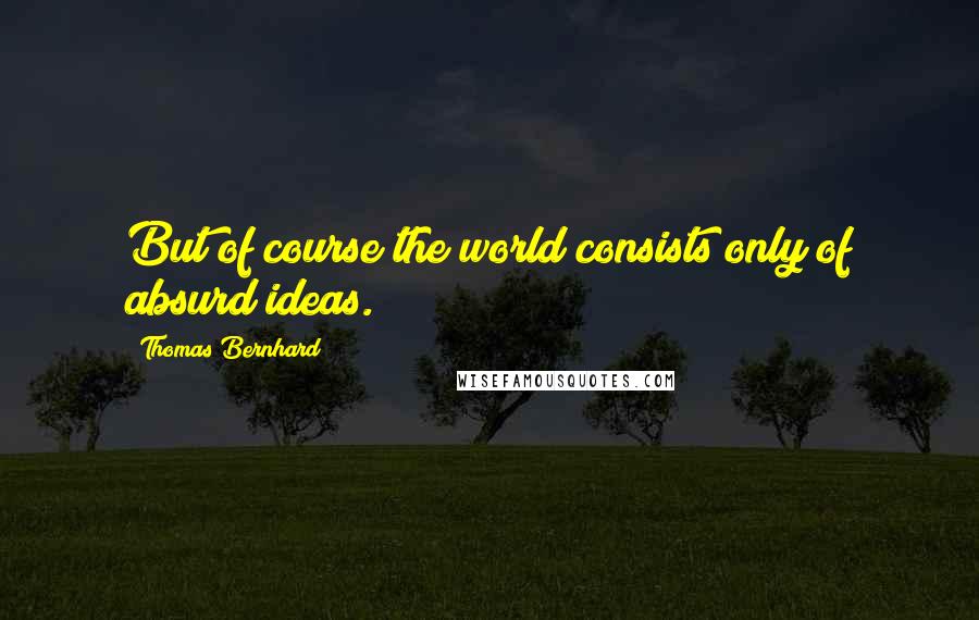 Thomas Bernhard Quotes: But of course the world consists only of absurd ideas.
