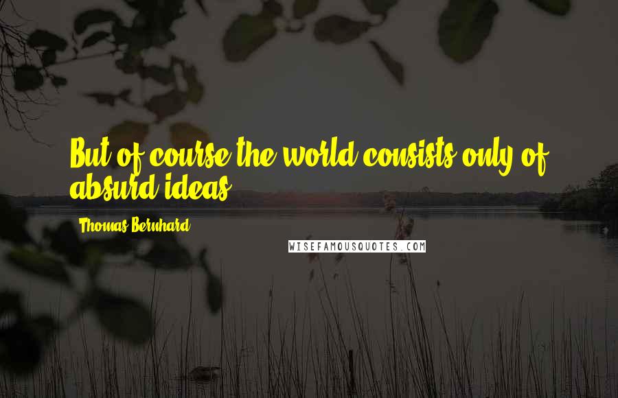 Thomas Bernhard Quotes: But of course the world consists only of absurd ideas.