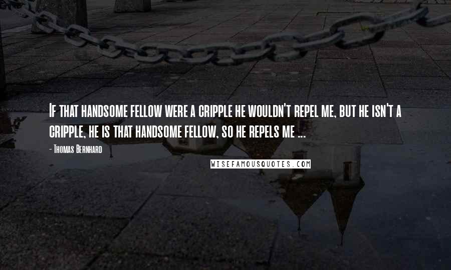 Thomas Bernhard Quotes: If that handsome fellow were a cripple he wouldn't repel me, but he isn't a cripple, he is that handsome fellow, so he repels me ...