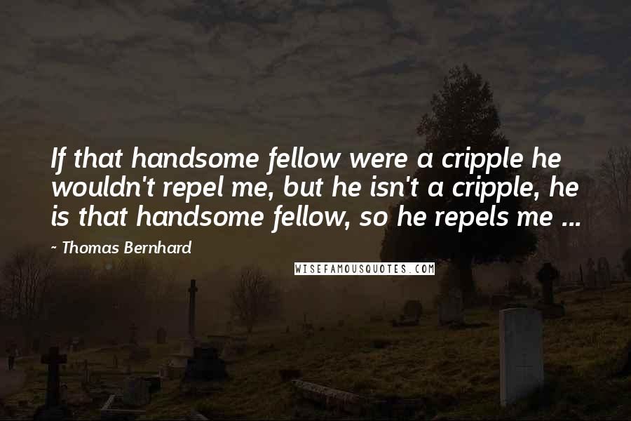 Thomas Bernhard Quotes: If that handsome fellow were a cripple he wouldn't repel me, but he isn't a cripple, he is that handsome fellow, so he repels me ...