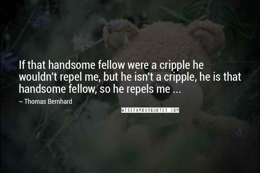 Thomas Bernhard Quotes: If that handsome fellow were a cripple he wouldn't repel me, but he isn't a cripple, he is that handsome fellow, so he repels me ...