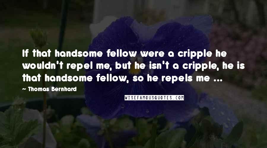 Thomas Bernhard Quotes: If that handsome fellow were a cripple he wouldn't repel me, but he isn't a cripple, he is that handsome fellow, so he repels me ...