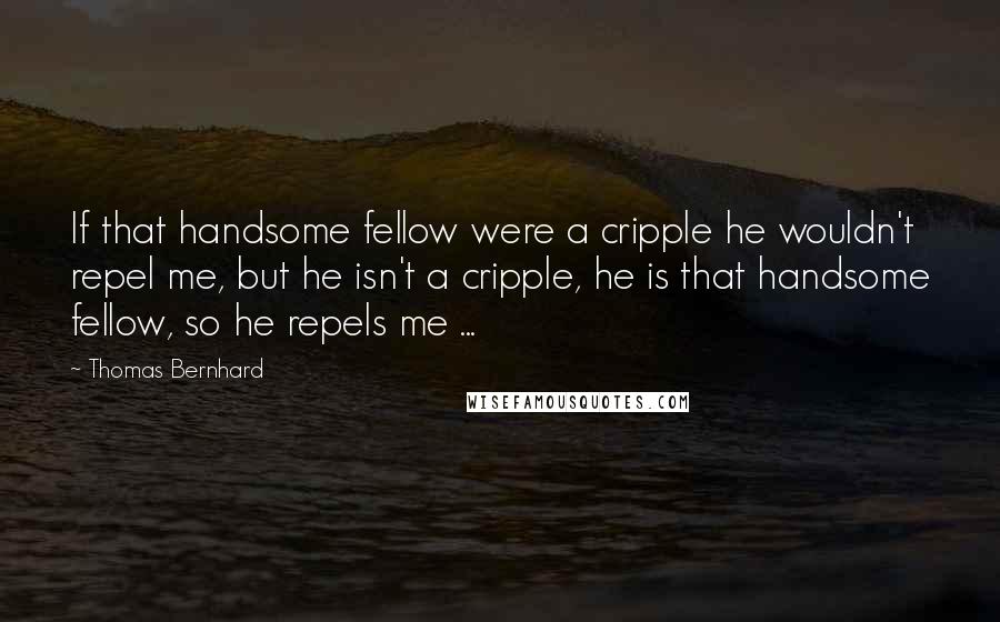 Thomas Bernhard Quotes: If that handsome fellow were a cripple he wouldn't repel me, but he isn't a cripple, he is that handsome fellow, so he repels me ...