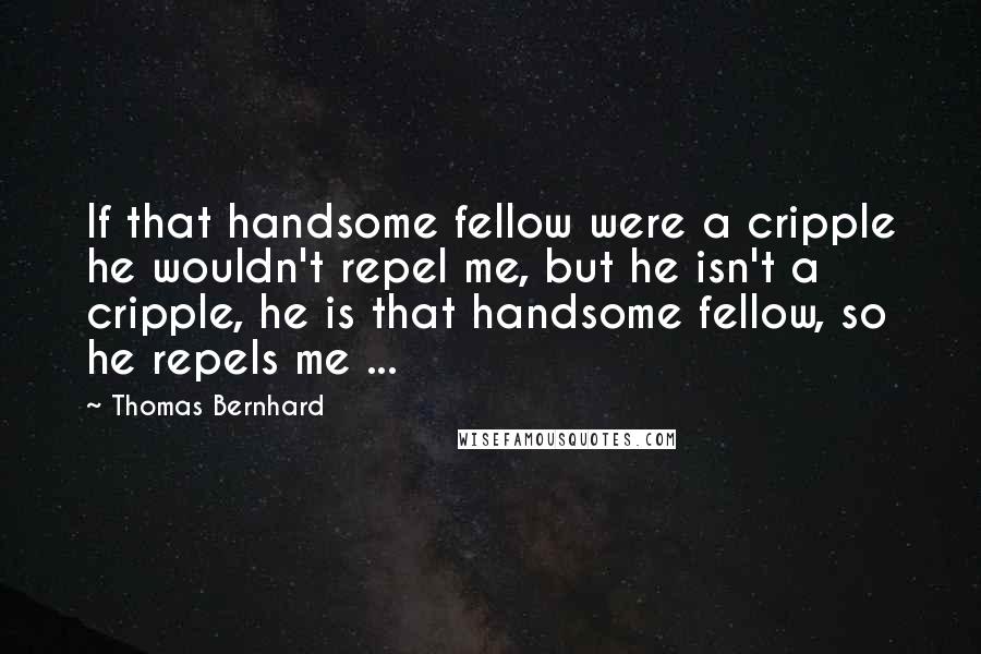 Thomas Bernhard Quotes: If that handsome fellow were a cripple he wouldn't repel me, but he isn't a cripple, he is that handsome fellow, so he repels me ...