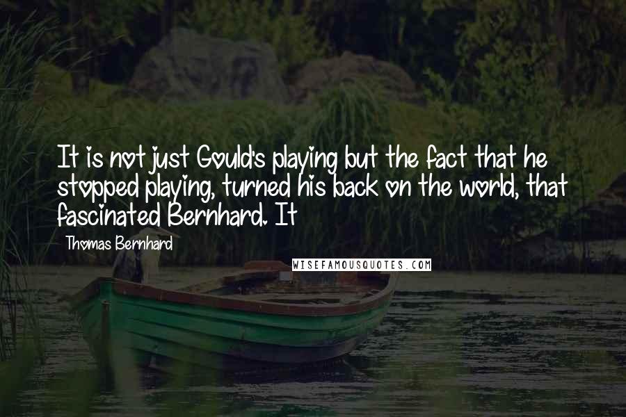 Thomas Bernhard Quotes: It is not just Gould's playing but the fact that he stopped playing, turned his back on the world, that fascinated Bernhard. It