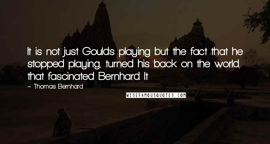 Thomas Bernhard Quotes: It is not just Gould's playing but the fact that he stopped playing, turned his back on the world, that fascinated Bernhard. It