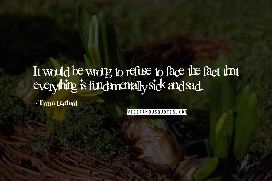 Thomas Bernhard Quotes: It would be wrong to refuse to face the fact that everything is fundamentally sick and sad.