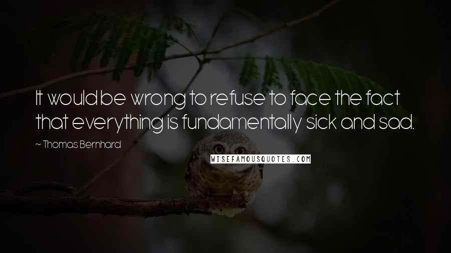 Thomas Bernhard Quotes: It would be wrong to refuse to face the fact that everything is fundamentally sick and sad.