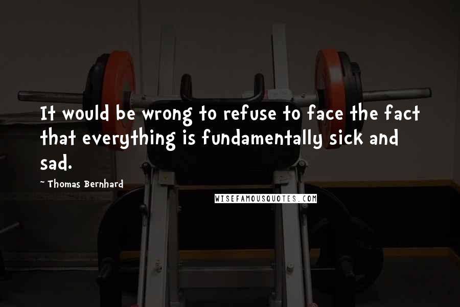 Thomas Bernhard Quotes: It would be wrong to refuse to face the fact that everything is fundamentally sick and sad.