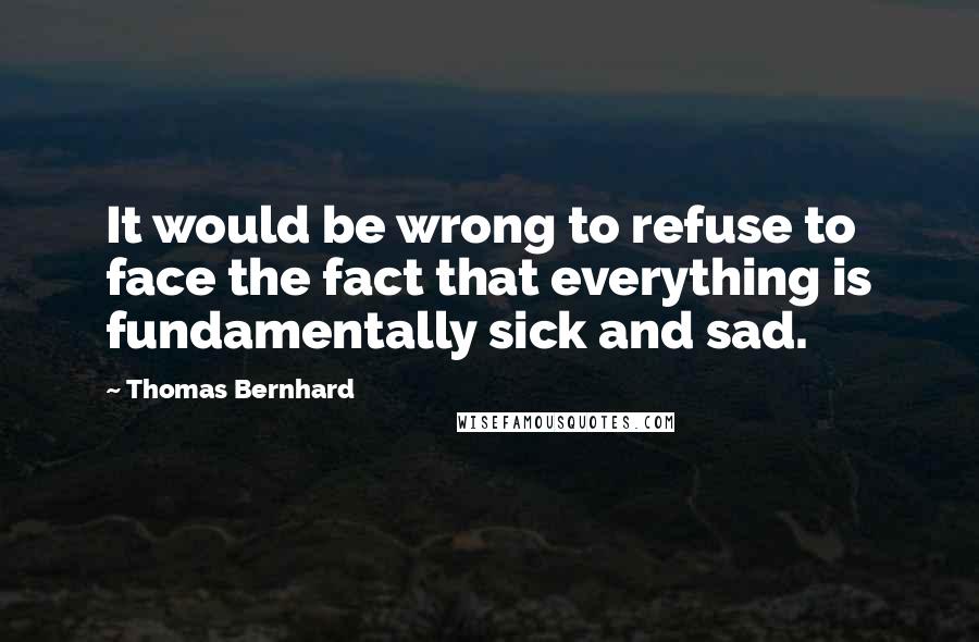 Thomas Bernhard Quotes: It would be wrong to refuse to face the fact that everything is fundamentally sick and sad.