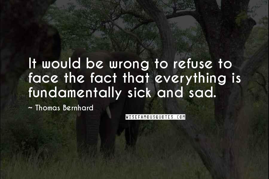 Thomas Bernhard Quotes: It would be wrong to refuse to face the fact that everything is fundamentally sick and sad.