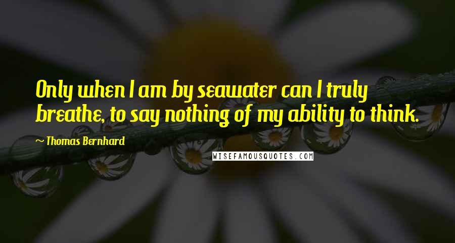 Thomas Bernhard Quotes: Only when I am by seawater can I truly breathe, to say nothing of my ability to think.