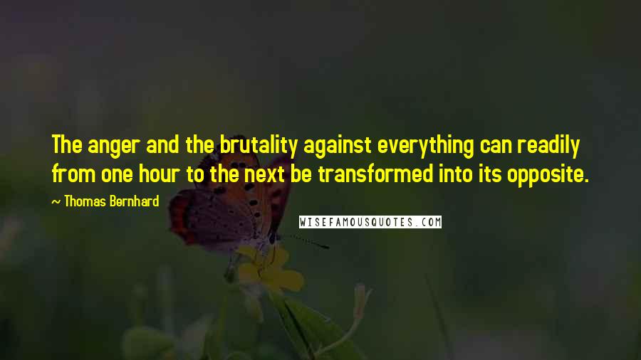 Thomas Bernhard Quotes: The anger and the brutality against everything can readily from one hour to the next be transformed into its opposite.