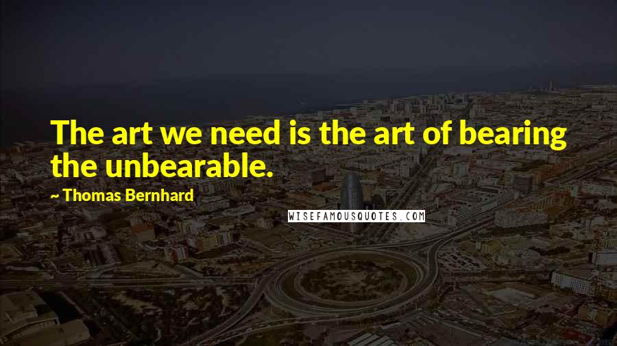 Thomas Bernhard Quotes: The art we need is the art of bearing the unbearable.