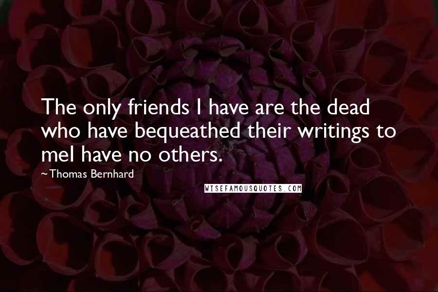 Thomas Bernhard Quotes: The only friends I have are the dead who have bequeathed their writings to meI have no others.