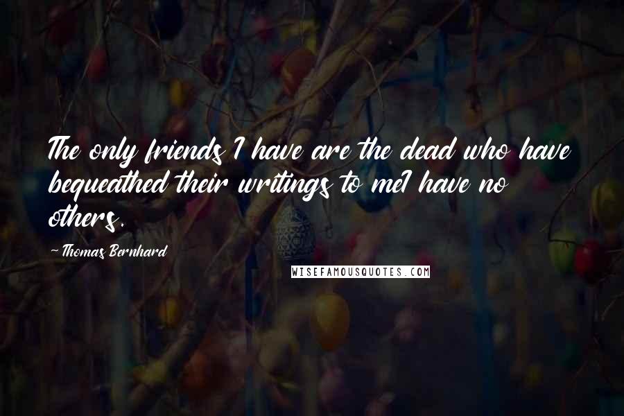 Thomas Bernhard Quotes: The only friends I have are the dead who have bequeathed their writings to meI have no others.