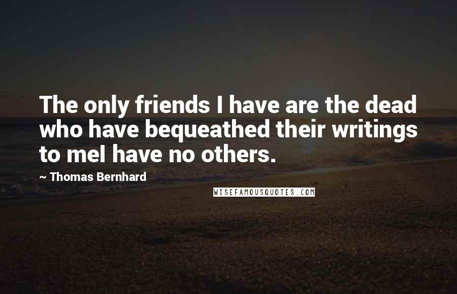 Thomas Bernhard Quotes: The only friends I have are the dead who have bequeathed their writings to meI have no others.