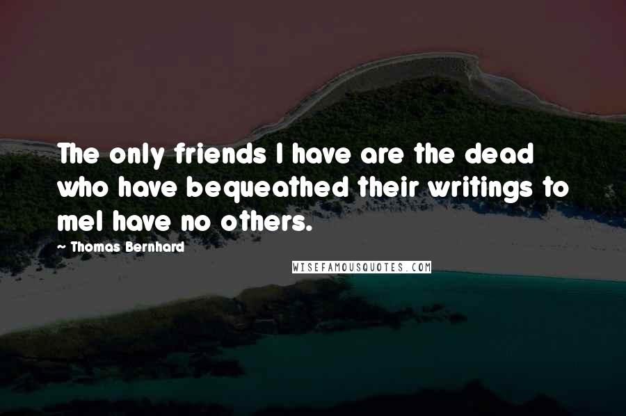 Thomas Bernhard Quotes: The only friends I have are the dead who have bequeathed their writings to meI have no others.
