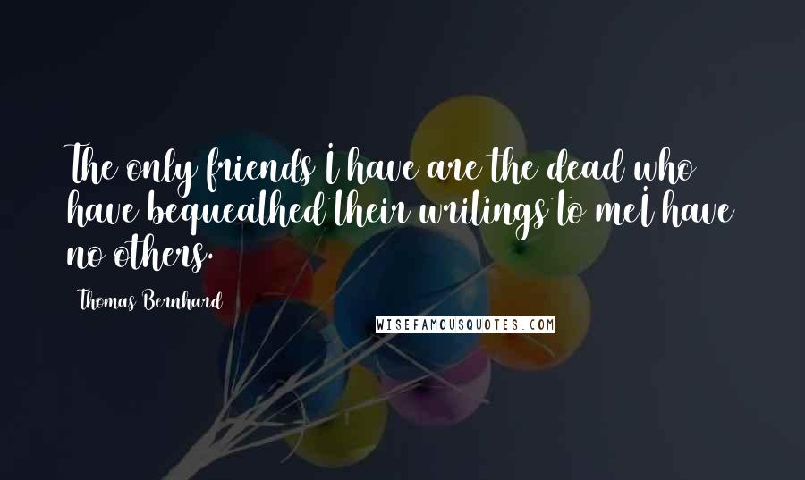 Thomas Bernhard Quotes: The only friends I have are the dead who have bequeathed their writings to meI have no others.