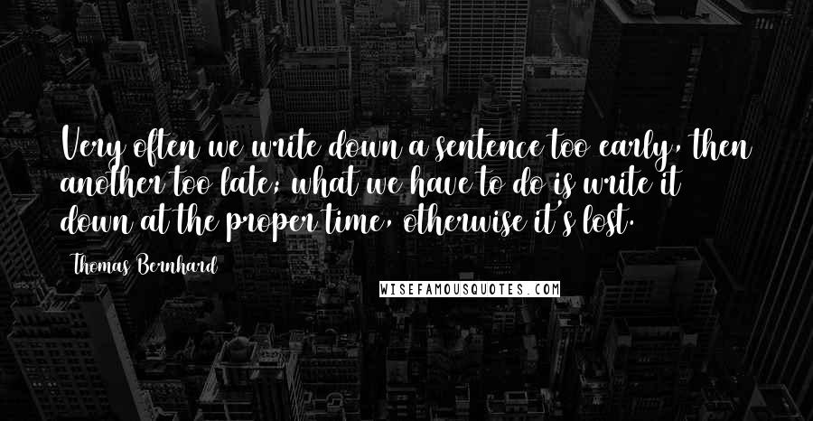 Thomas Bernhard Quotes: Very often we write down a sentence too early, then another too late; what we have to do is write it down at the proper time, otherwise it's lost.