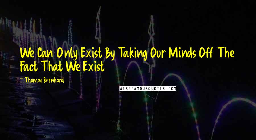 Thomas Bernhard Quotes: We Can Only Exist By Taking Our Minds Off The Fact That We Exist