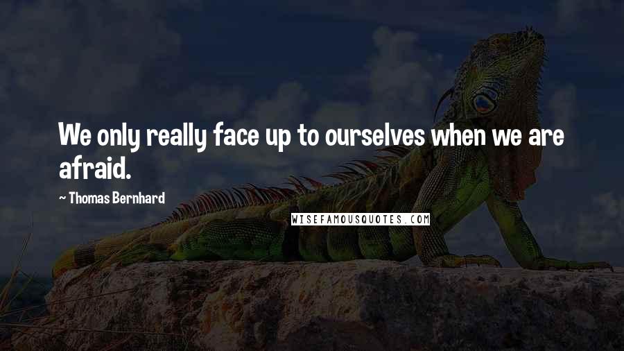 Thomas Bernhard Quotes: We only really face up to ourselves when we are afraid.