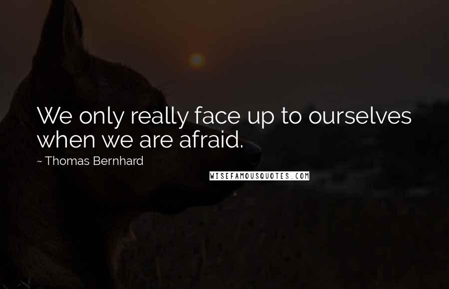 Thomas Bernhard Quotes: We only really face up to ourselves when we are afraid.