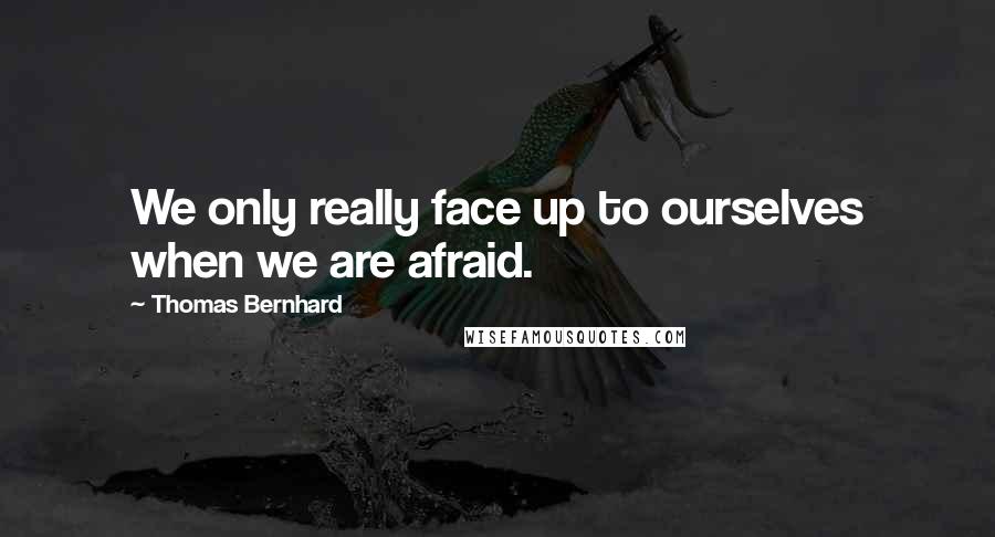 Thomas Bernhard Quotes: We only really face up to ourselves when we are afraid.