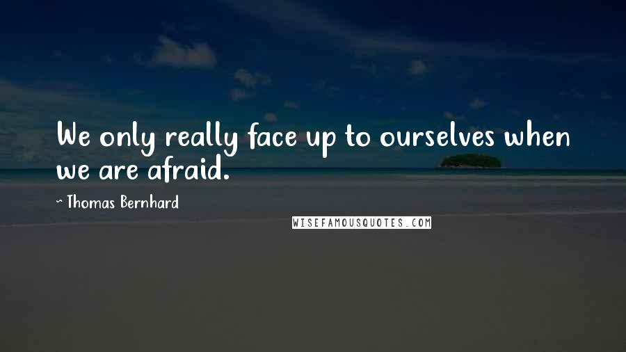 Thomas Bernhard Quotes: We only really face up to ourselves when we are afraid.