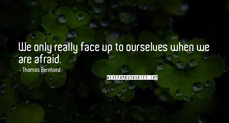 Thomas Bernhard Quotes: We only really face up to ourselves when we are afraid.