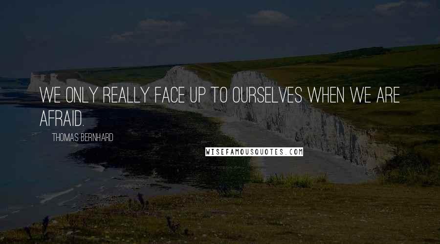 Thomas Bernhard Quotes: We only really face up to ourselves when we are afraid.