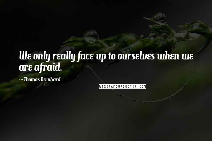 Thomas Bernhard Quotes: We only really face up to ourselves when we are afraid.