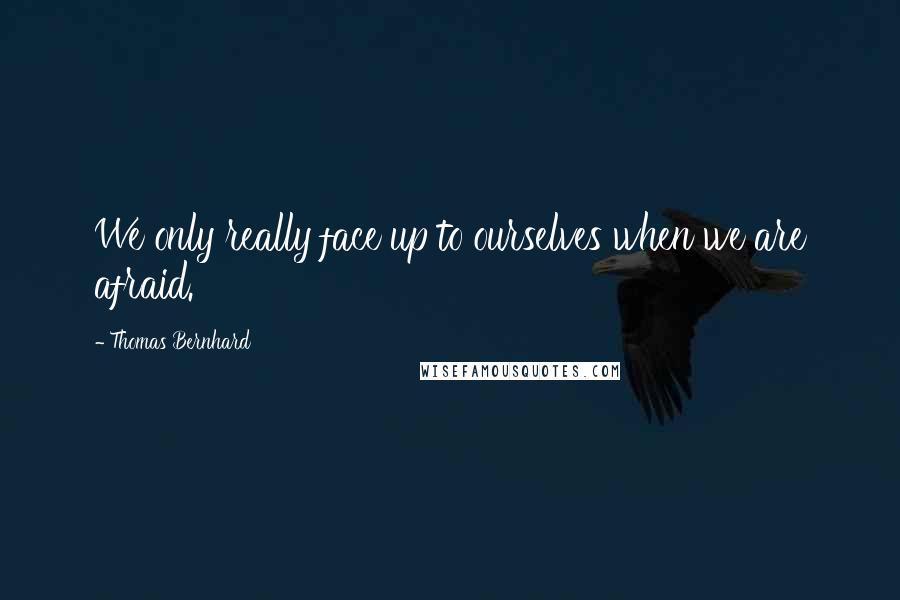 Thomas Bernhard Quotes: We only really face up to ourselves when we are afraid.