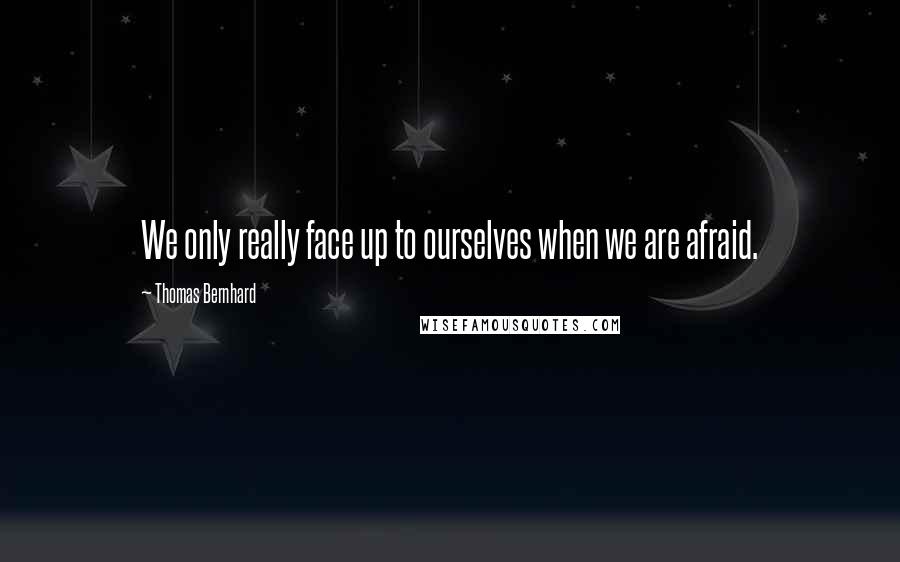 Thomas Bernhard Quotes: We only really face up to ourselves when we are afraid.