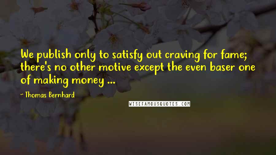 Thomas Bernhard Quotes: We publish only to satisfy out craving for fame; there's no other motive except the even baser one of making money ...