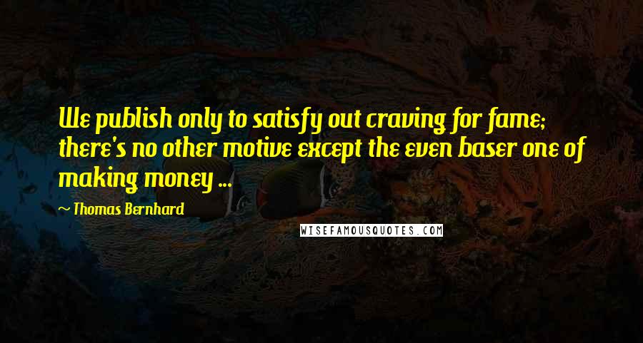 Thomas Bernhard Quotes: We publish only to satisfy out craving for fame; there's no other motive except the even baser one of making money ...