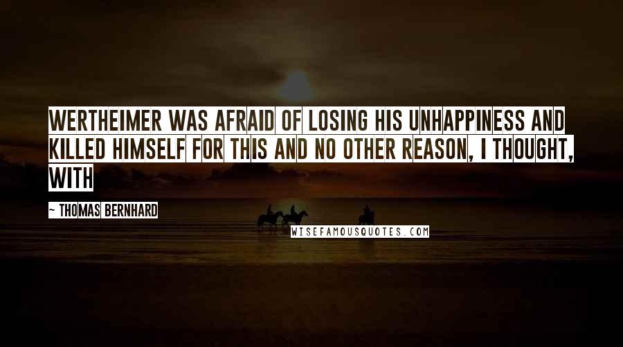 Thomas Bernhard Quotes: Wertheimer was afraid of losing his unhappiness and killed himself for this and no other reason, I thought, with