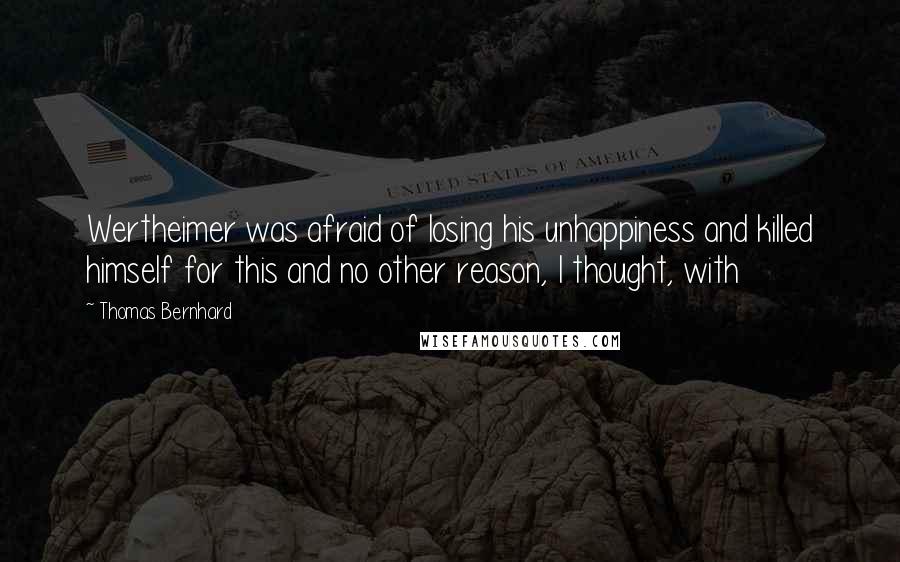 Thomas Bernhard Quotes: Wertheimer was afraid of losing his unhappiness and killed himself for this and no other reason, I thought, with