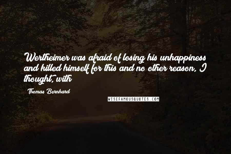 Thomas Bernhard Quotes: Wertheimer was afraid of losing his unhappiness and killed himself for this and no other reason, I thought, with