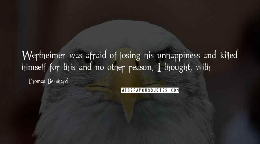 Thomas Bernhard Quotes: Wertheimer was afraid of losing his unhappiness and killed himself for this and no other reason, I thought, with