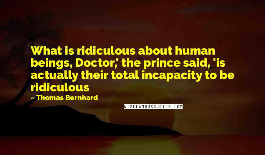 Thomas Bernhard Quotes: What is ridiculous about human beings, Doctor,' the prince said, 'is actually their total incapacity to be ridiculous