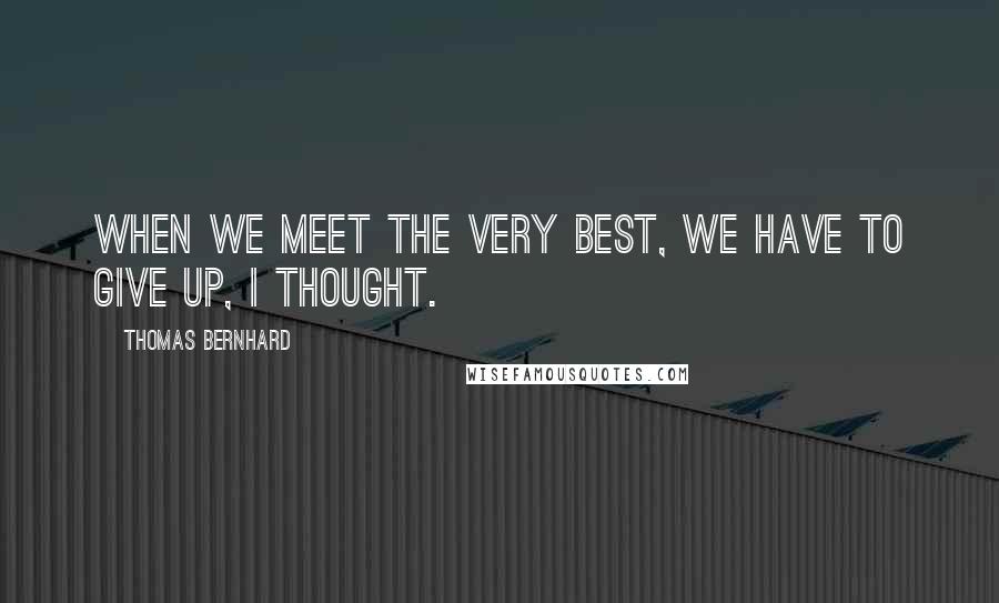 Thomas Bernhard Quotes: When we meet the very best, we have to give up, I thought.