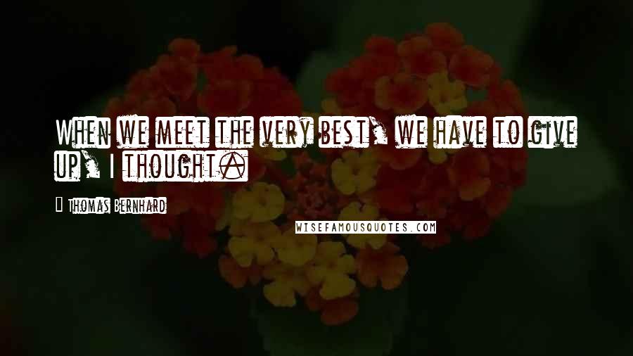 Thomas Bernhard Quotes: When we meet the very best, we have to give up, I thought.