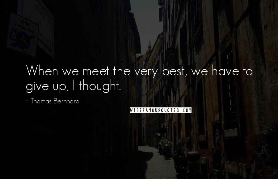 Thomas Bernhard Quotes: When we meet the very best, we have to give up, I thought.