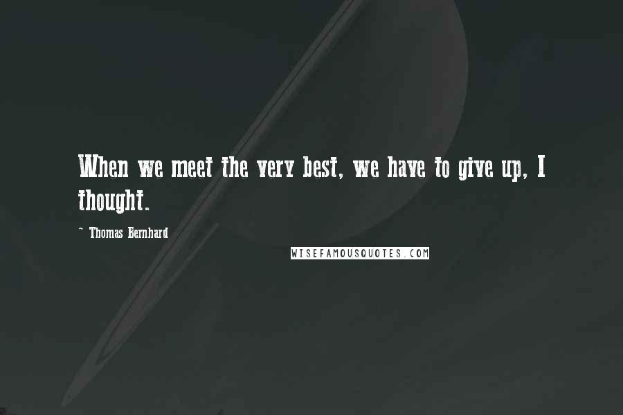 Thomas Bernhard Quotes: When we meet the very best, we have to give up, I thought.