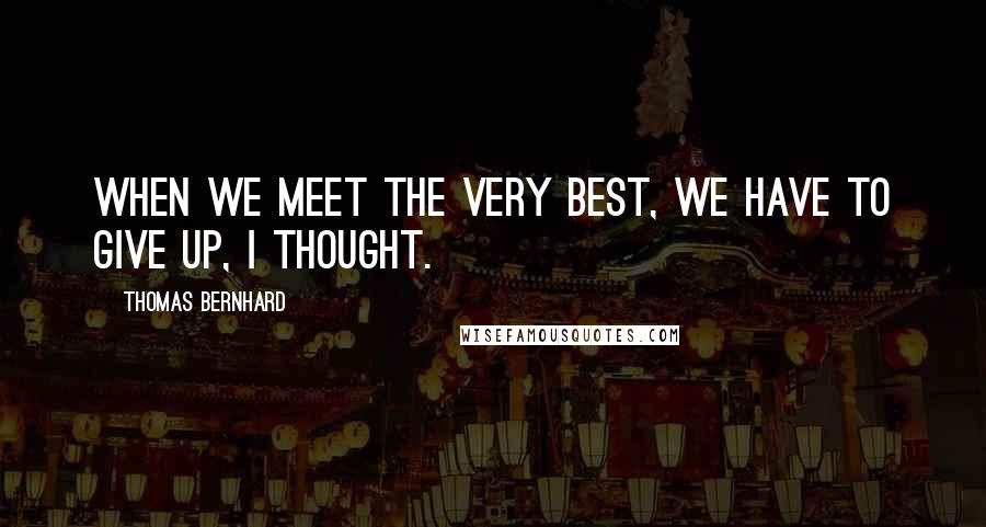 Thomas Bernhard Quotes: When we meet the very best, we have to give up, I thought.