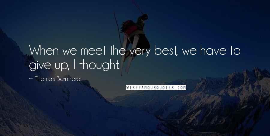 Thomas Bernhard Quotes: When we meet the very best, we have to give up, I thought.